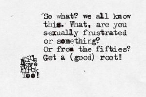 g i r l s l o v e t o F u c k T o o ! So what? we all know this. What, are you sexually frustrated or something? Or from the fifties? Get a (good) root!