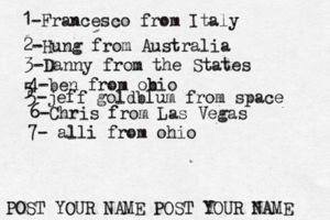1-Francesco from Italy POST YOUR NAME POST YOUR NAM 2-Hung from Austral 3-Danny from the State 4-ben from obio 5 5-jeff goldblum from spac 6-Chris from Las Vega 7- alli from ohio