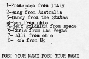 1-Francesco from Italy POST YOUR NAME POST YOUR NAM 2-Hung from Austral 3-Danny from the State 4-ben from obio 5 5-jeff goldblum from spac 6-Chris from Las Vega 7- alli from ohi 8- Rob from U