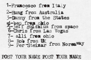 1-Francesco from Italy POST YOUR NAME POST YOUR NAM 2-Hung from Austral 3-Danny from the State 4-ben from obio 5 5-jeff goldblum from spac 6-Chris from Las Vega 7- alli from ohi 8- Rob from 9- Per Steinar - from Norea w way