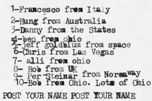 1-Francesco from Italy POST YOUR NAME POST YOUR NAM 2-Hung from Austral 3-Danny from the State 4-ben from obio 5 5-jeff goldblum from spac 6-Chris from Las Vega 7- alli from ohi 8- Rob from 9- Per Steinar - from Norea w wa 10-Bob from Ohio. Lots of Ohio