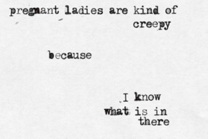 pregnant ladies are kind of creepy because I know what is in there
