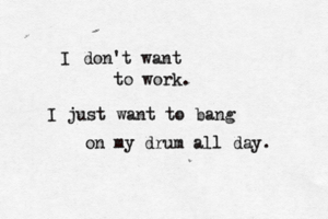 I don't want to work. I just want to bang on my drum all day.