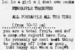 PO INEAPPLE TAKEOVER ALL PONEAPPLE ALL THE TIME (fro m 10-12 p ........................ you are a total fruit. , and def a complete reject! have fun, its probably ur next bedt s st thing to jerking off into ur sock a a , that happy min when u foegw lol im a girl n i dont own socka s