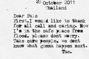 Dear Pals First,I would like to thank for all call and caring. n Now I'm in the safe place from flood, please dont worry. Take care people, we dont know what gonna happen next. Tae. Octov ber 2011 28 Thailand