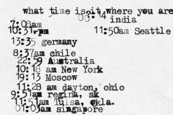 what time is it where you are ? 7:08 10:31- . 13:35 german 8:37am x chi 22:59 australia 10:18 am New Yo 19:13 Mosco 11:28 am dayton, oh 9:51am regina, s 11:51am Tulsa, okla. 01:01 3am singapo 0 0 :14 india 11:50am Seattle 