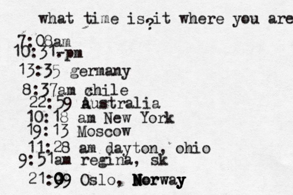 what time is it where you are ? 7:08 10:31- . 13:35 german 8:37am x chi 22:59 australia 10:18 am New Yo 19:13 Mosco 11:28 am dayton, oh 9:51am regina, sk 21:9 09 0 0 0 09 Oslo, Morway N N N Norw y y y 