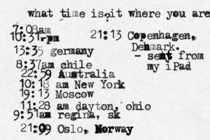 what time is it where you are ? 7:08 10:31- . 13:35 german 8:37am x chi 22:59 australia 10:18 am New Yo 19:13 Mosco 11:28 am dayton, oh 9:51am regina, sk 21:9 09 0 0 0 09 Oslo, Morway N N N Norw y y y 21:13 Copenhagen, Deb n nmark. - seny t t t n nt t from my iPad