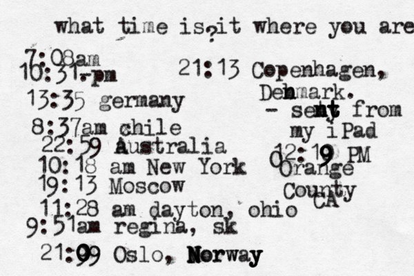 what time is it where you are ? 7:08 10:31- . 13:35 german 8:37am x chi 22:59 australia 10:18 am New Yo 19:13 Mosco 11:28 am dayton, oh 9:51am regina, sk 21:9 09 0 0 0 09 Oslo, Morway N N N Norw y y y 21:13 Copenhagen, Deb n nmark. - seny t t t n nt t from my iPad 12:10 9 9 9 9 PM O Orange County CA 