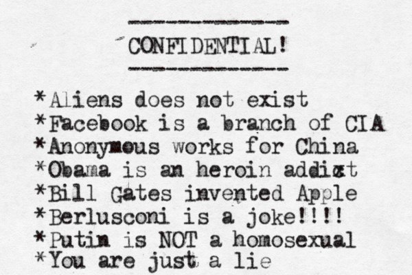------------- CONFIDENTIAL! ------------- • *Aliens does not exist *Facebook is a branch of CIA *Anonymous works for China *Obama is an heroin addixt c *Bill Gates invented Apple *Berlusconi is a joke!!!! *Putin is NOT a homosexual *You are just a lie