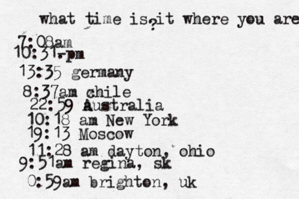what time is it where you are ? 7:08 10:31- . 13:35 german 8:37am x chi 22:59 australia 10:18 am New Yo 19:13 Mosco 11:28 am dayton, oh 9:51am regina, sk 0:59am brighton, uk