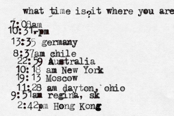 what time is it where you are ? 7:08 10:31- . 13:35 german 8:37am x chi 22:59 australia 10:18 am New Yo 19:13 Mosco 11:28 am dayton, oh 9:51am regina, sk 2:42p m Hong Kong g g g g o 