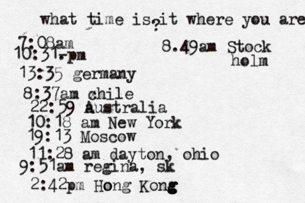 what time is it where you are ? 7:08 10:31- . 13:35 german 8:37am x chi 22:59 australia 10:18 am New Yo 19:13 Mosco 11:28 am dayton, oh 9:51am regina, sk 2:42p m Hong Kong g g g g o 8.49am Stock holm 