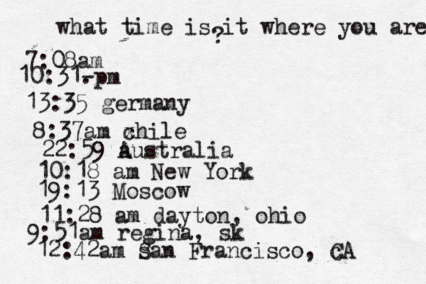 what time is it where you are ? 7:08 10:31- . 13:35 german 8:37am x chi 22:59 australia 10:18 am New Yo 19:13 Mosco 11:28 am dayton, oh 9:51am regina, sk 12:42am s San Francisco, c CA 