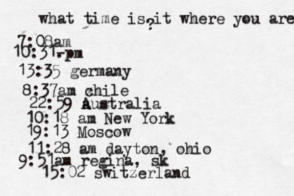 what time is it where you are ? 7:08 10:31- . 13:35 german 8:37am x chi 22:59 australia 10:18 am New Yo 19:13 Mosco 11:28 am dayton, oh 9:51am regina, sk 15:02 switzerland 