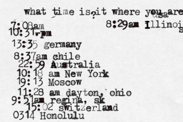 what time is it where you are ? 7:08 10:31- . 13:35 german 8:37am x chi 22:59 australia 10:18 am New Yo 19:13 Mosco 11:28 am dayton, oh 9:51am regina, sk 15:02 switzerland 0314 Honolulu 8:29am i I I Illinois s usa 