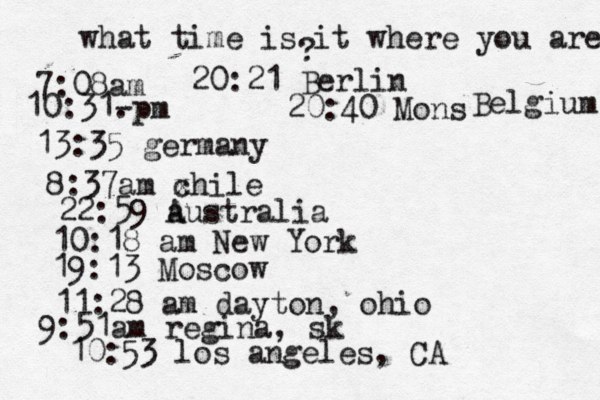what time is it where you are ? 7:08 10:31- . 13:35 german 8:37am x chi 22:59 australia 10:18 am New Yo 19:13 Mosco 11:28 am dayton, oh 9:51am regina, sk 10:53 los angeles, C 20:21 Berlin 20:40 Mons Belgium 