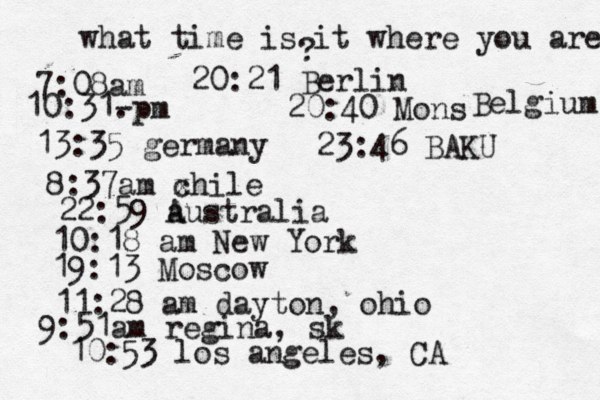what time is it where you are ? 7:08 10:31- . 13:35 german 8:37am x chi 22:59 australia 10:18 am New Yo 19:13 Mosco 11:28 am dayton, oh 9:51am regina, sk 10:53 los angeles, C 20:21 Berlin 20:40 Mons Belgium 23:46 BAKU 