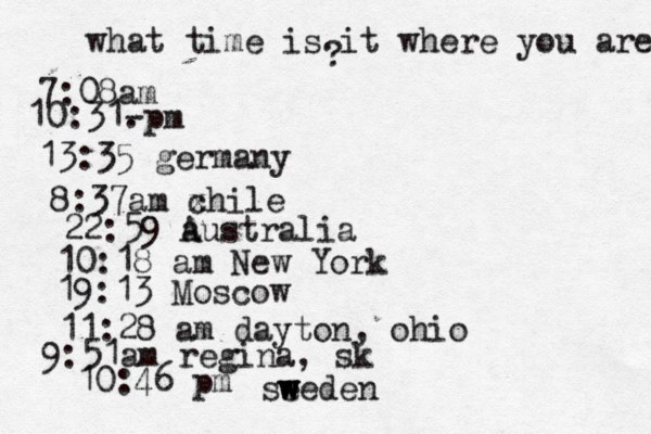 what time is it where you are ? 7:08 10:31- . 13:35 german 8:37am x chi 22:59 australia 10:18 am New Yo 19:13 Mosco 11:28 am dayton, oh 9:51am regina, sk 10:46 pm se w w weden