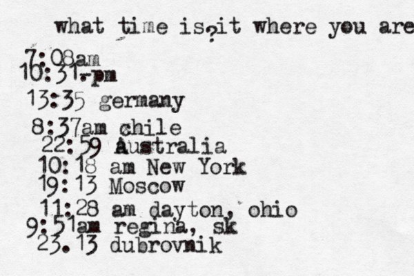 what time is it where you are ? 7:08 10:31- . 13:35 german 8:37am x chi 22:59 australia 10:18 am New Yo 19:13 Mosco 11:28 am dayton, oh 9:51am regina, sk 23.13 dubrovnik