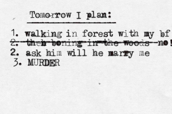 Tomorrow I plan: _________________ 1. walking in forest with my bf 2. theb n boning in th e woods --- -- -------------- -- ------------no 2. ask him will he marry me ! 3. MURDER