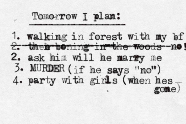 Tomorrow I plan: _________________ 1. walking in forest with my bf 2. theb n boning in th e woods --- -- -------------- -- ------------no 2. ask him will he marry me ! 3. MURDER (if he says "no") 4. party with girls (when hes gone) 