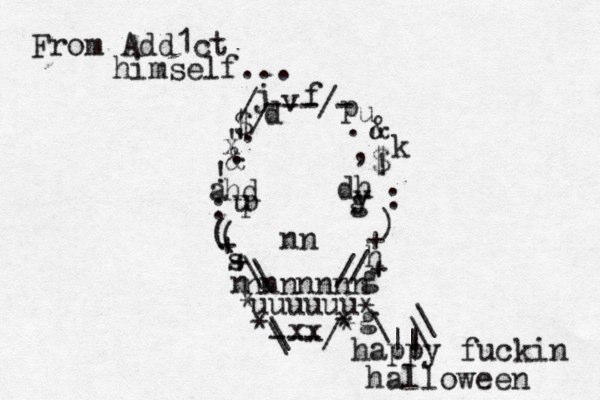 nnnnnnn nn n dh hd y p u g / / \ \ uuuuuu ---/ \ \ ~ ~ > * * * * * + + + + ]} ) ( ( : : ! ! , . . . ---/- / / " " $ $ & @& \ \ \ || | happy fuckin halloween d j v f u k p h g s a x g xx From Add1ct himself...