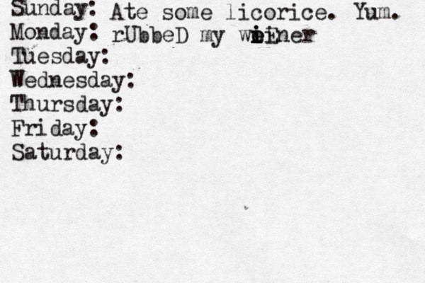 Sunday: Monday: Tuesday: Wednesday: Thursday: Friday: Saturday: Ate some licorice. Yum. rUbbeD my weiner i i o iE