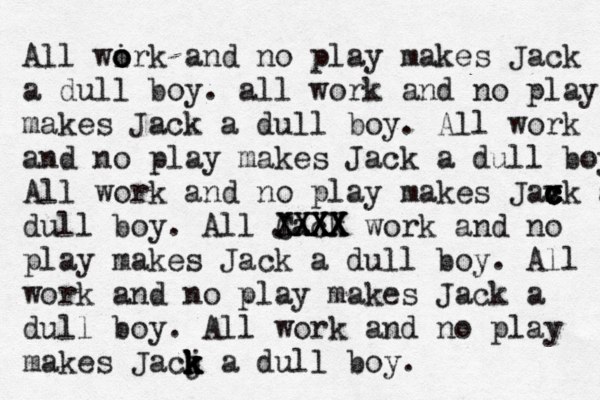 All wirk and no o o o play makes Jack a dull boy . all work and no play makes Jack a dull boy. All work and no play makes Jack a dull boy All work and no play makes Jax c c c v ck a dull boy. All Jack CXXX XXXX XXXX work and no play makes Jack a dull boy. All work and no play makes Jack a dull boy. All work and no play makes Jacj k k k k a dull boy. 