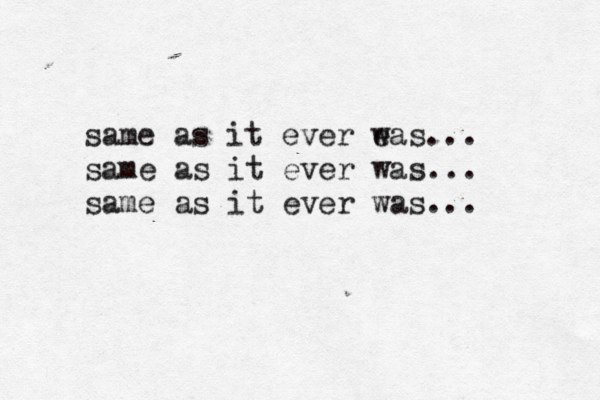 same as it ever e was... same as it ever was... same as it ever was... 