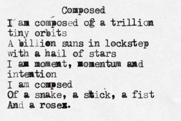 Composed I am composed og f a trillion tiny orbits A billion suns in lockstep with a hail of stars I am moment, momentum and intention I am compsed Of a snake, a sh t tick, a fist And a roses x x. 