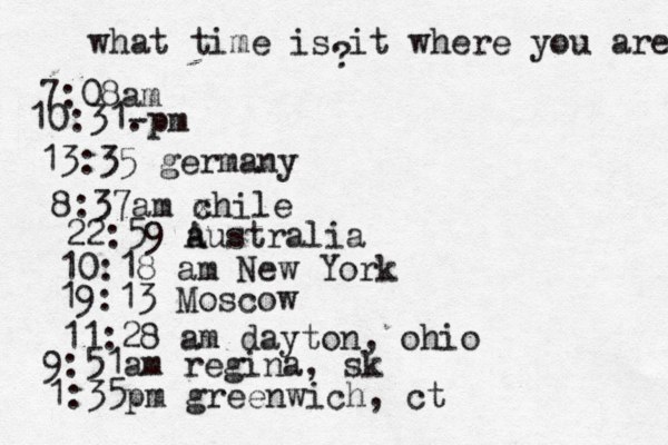 what time is it where you are ? 7:08 10:31- . 13:35 german 8:37am x chi 22:59 australia 10:18 am New Yo 19:13 Mosco 11:28 am dayton, oh 9:51am regina, sk 1:35pm greenwich, ct