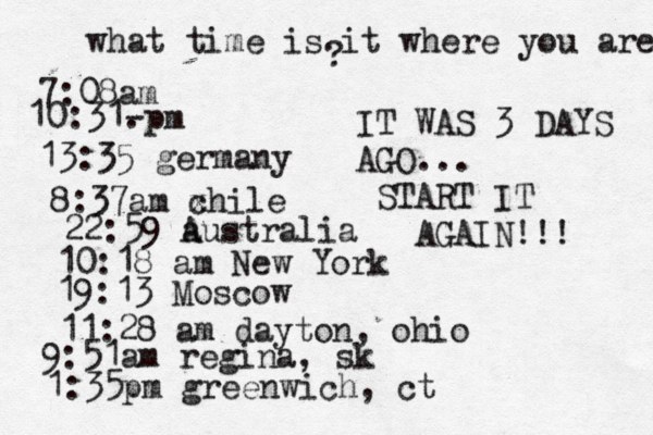 what time is it where you are ? 7:08 10:31- . 13:35 german 8:37am x chi 22:59 australia 10:18 am New Yo 19:13 Mosco 11:28 am dayton, oh 9:51am regina, sk 1:35pm greenwich, ct IT WAS 3 DAYS AGO... START IT AGAIN!!! 