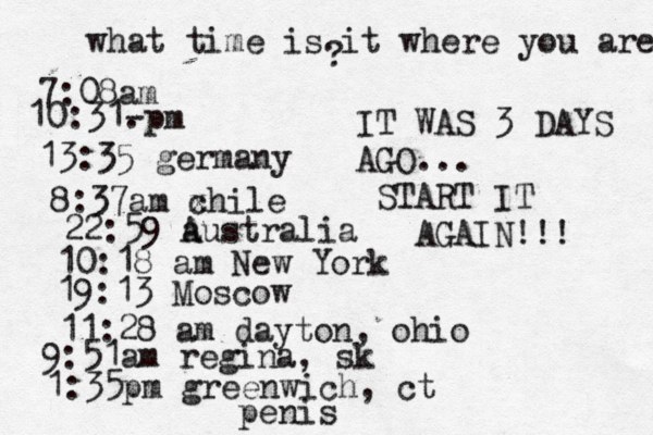what time is it where you are ? 7:08 10:31- . 13:35 german 8:37am x chi 22:59 australia 10:18 am New Yo 19:13 Mosco 11:28 am dayton, oh 9:51am regina, sk 1:35pm greenwich, ct IT WAS 3 DAYS AGO... START IT AGAIN!!! penis 