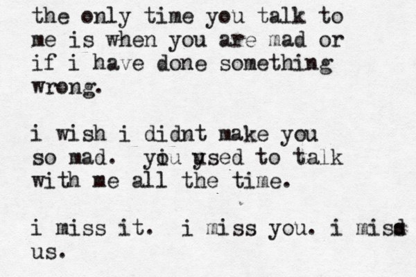 the only time you talk to me is when you are mad or if i have done something wrong. i wish i didnt make you so mad. yiu o ysed u to talk with me all the time. i miss it . i miss you. i misd s us.