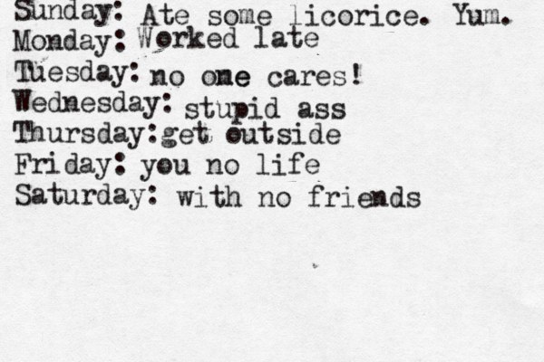 Sunday: Monday: Tuesday: Wednesday: Thursday: Friday: Saturday: Ate some licorice. Yum. W orked late no ome ne cares! stupid ass get outside you no life with no friends 