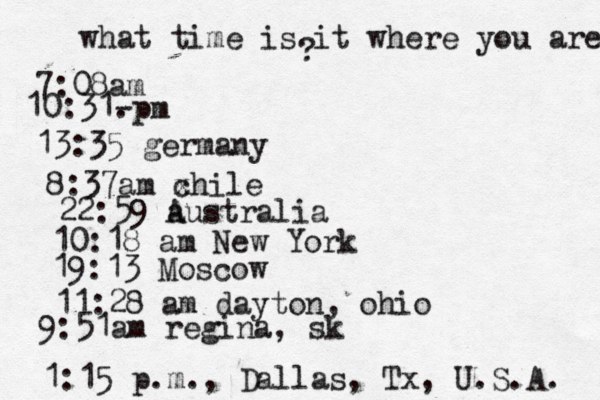 what time is it where you are ? 7:08 10:31- . 13:35 german 8:37am x chi 22:59 australia 10:18 am New Yo 19:13 Mosco 11:28 am dayton, oh 9:51am regina, sk 1:15 p.m ., Dallas, Tx , U.S.A. 