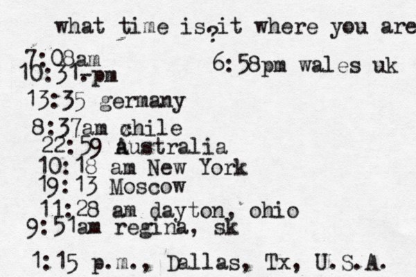 what time is it where you are ? 7:08 10:31- . 13:35 german 8:37am x chi 22:59 australia 10:18 am New Yo 19:13 Mosco 11:28 am dayton, oh 9:51am regina, sk 1:15 p.m ., Dallas, Tx , U.S.A. 6:58pm wales uk 