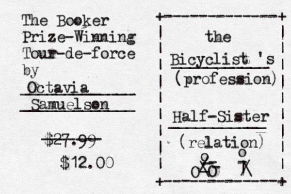 The Booker Prize-Winning Tour-de-force by _____________ _____________ +-------------+ | | | | | | | | | | | | | | | | | | +-------------+ the ___________ 's (profession) ___________ (relation) Octavia Samuelson Bicyclist Half-Sister O O _ ./ o ---\o | -/\ £ $27.99 ------- $12.00