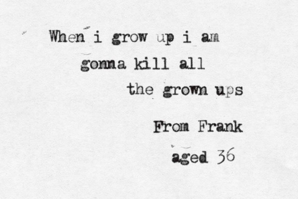 When i grow up i am gonna kill all the grown ups From Frank aged 36 