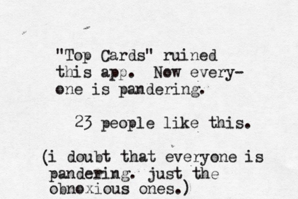 "Top Cards" ruined this app. Now every- one is pandering. 23 people like this. i doubt that everyone is pandering. just the obnoxious ones.) ( 
