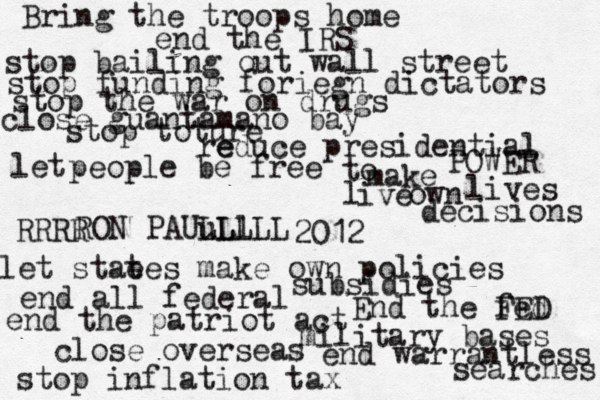 Bring the troops home end the IRS stop inflation tax end warrantless searches close over seas military bases end the patriot act End the fed FED stop bailing out wall street stop funding foriegn dictators stop the war on drugs close guantamano bay stop toture let stae tes make own policies end all federal subsidies e reduce presidential POWER let people be free to make own decisions l ive lives RON PAUu LL Ll LLL RRRR 2012 