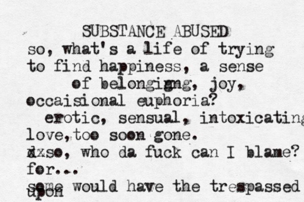 SUBSTANCE ABUSED so, what's a life of trying to find happiness, a sense of belongig nng, joy, occaisional euphoria? erotic, sensual, intoxicating love,too soon gone. d xz xso, who da fuck can I blame? for... some would have the trespassed upon 