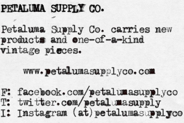 PETALUMA SUPPLY CO. PETALUMA SUPPLY CO. Petaluma Supply Co. carries new products and one-of-a-kind vintage pir e eces. www.petalumasupplyco.com F: facebook.com/petalumasupplyco T: twitter.com/petalumasupply I: Instagram (at)petalumasupplyco 