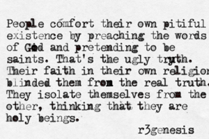 People comfort their ow n pitiful existence by preaching the words of Gid o o and pretending to be saints. That's the ugly try u uth. Their faith in their own religion blinded them fron m m the real truth. They isolate themselves from the other, thinking that they are holy beings. r3genesis