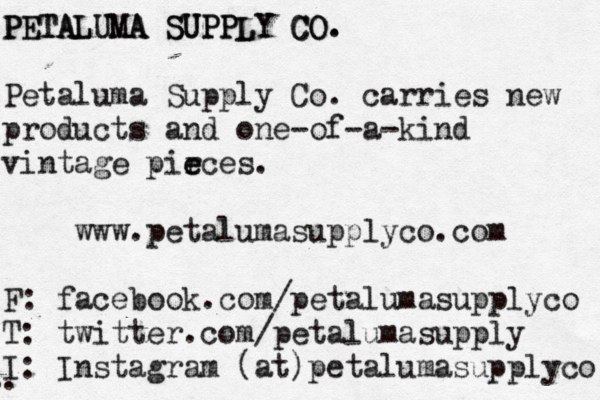 PETALUMA SUPPLY CO. PETALUMA SUPPLY CO. Petaluma Supply Co. carries new products and one-of-a-kind vintage pir e eces. www.petalumasupplyco.com F: facebook.com/petalumasupplyco T: twitter.com/petalumasupply I: Instagram (at)petalumasupplyco .. . . . . . . . .