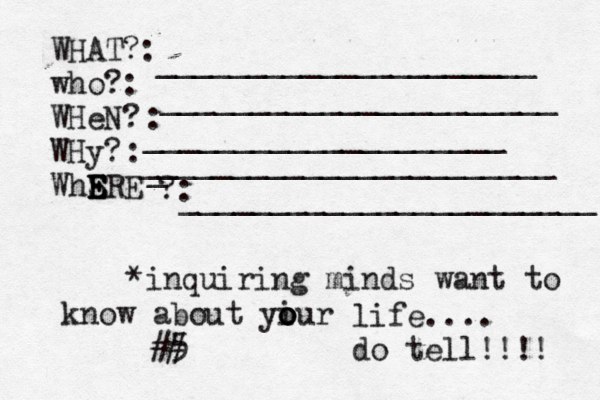 WHAT?: who?: WHeN? WHy? WhSRE E E E E ?: : : _____________________ ______________________ ____________________[[[[ _ _______________________ _______________________ *inquiring minds want to know about yiur o o o life.... do tell!!!! 5 < ## 