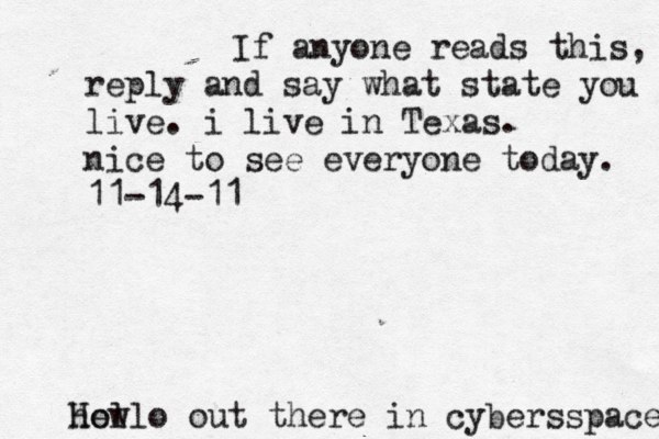 Hello out there in cybers s pace how If anyone reads this, reply and say what state you live. i live in Texas. nice to see everyone today. 11-14-11