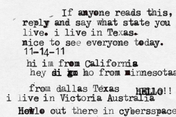 Hello out there in cybers s pace how If anyone reads this, reply and say what state you live. i live in Texas. nice to see everyone today. 11-14-11 hi im from Californis a hey si di go h xx ho from minnesotaa from dallas Texas i live in Victoria Australia HELLO!! hello 