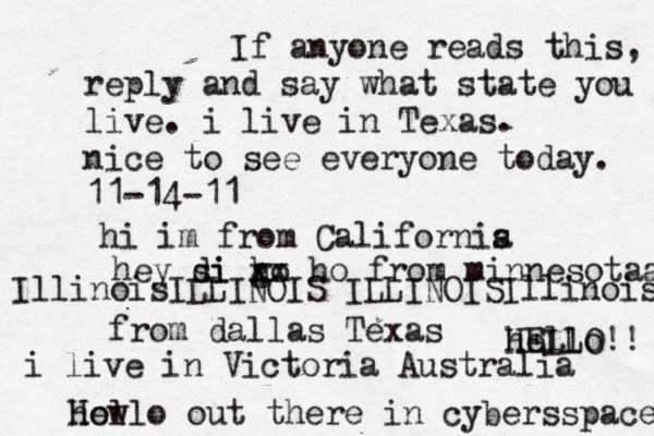 Hello out there in cybers s pace how If anyone reads this, reply and say what state you live. i live in Texas. nice to see everyone today. 11-14-11 hi im from Californis a hey si di go h xx ho from minnesotaa from dallas Texas i live in Victoria Australia HELLO!! hello IllinoisILLINOIS ILLINOISIllinois 